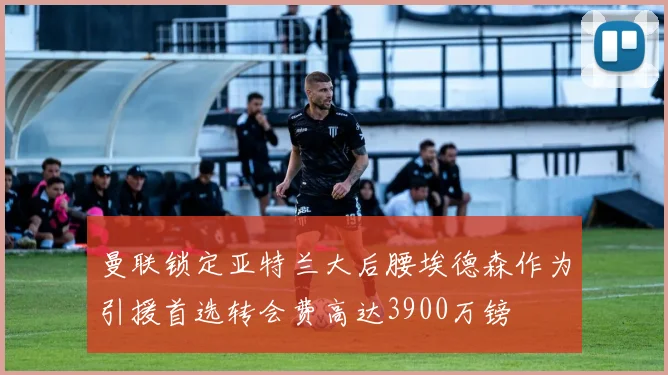 曼联锁定亚特兰大后腰埃德森作为引援首选转会费高达3900万镑