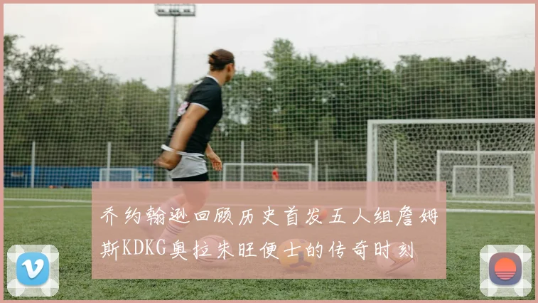 乔约翰逊回顾历史首发五人组詹姆斯KDKG奥拉朱旺便士的传奇时刻