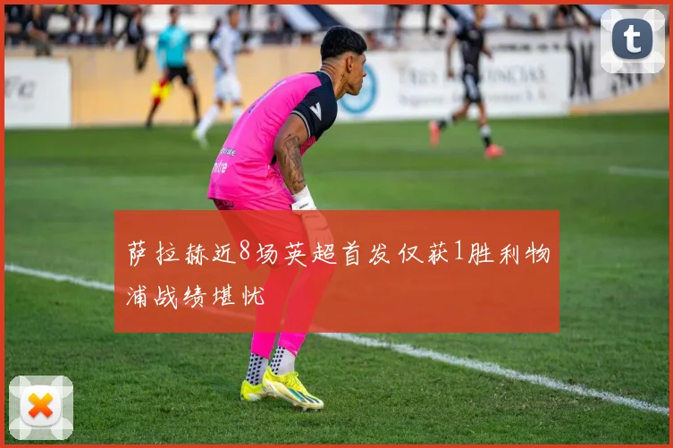 萨拉赫近8场英超首发仅获1胜利物浦战绩堪忧