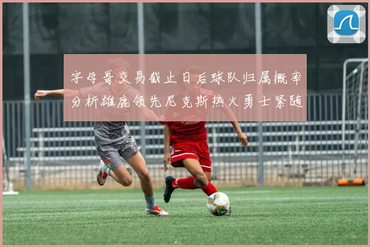 字母哥交易截止日后球队归属概率分析雄鹿领先尼克斯热火勇士紧随其后
