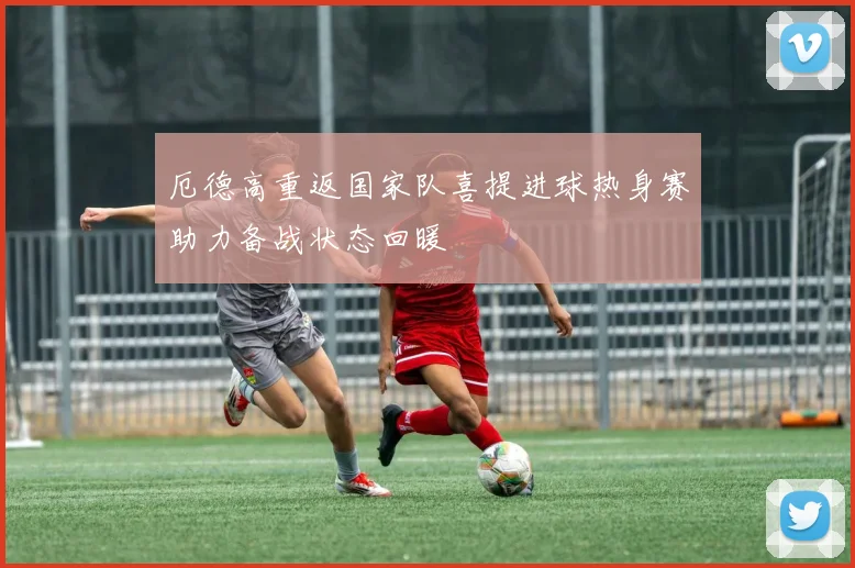 厄德高重返国家队喜提进球热身赛助力备战状态回暖