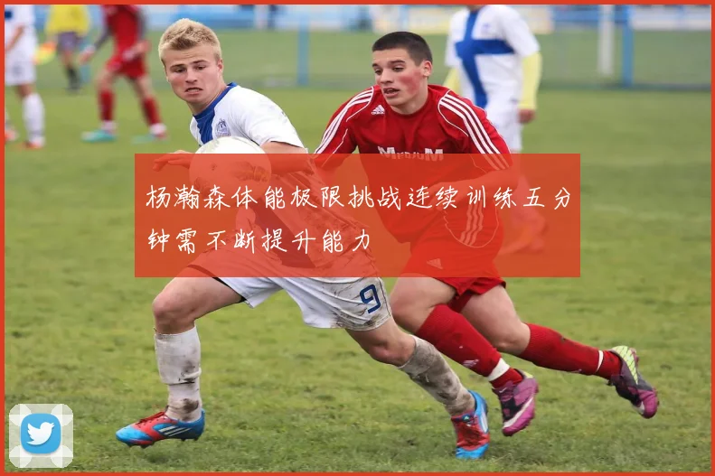 杨瀚森体能极限挑战连续训练五分钟需不断提升能力