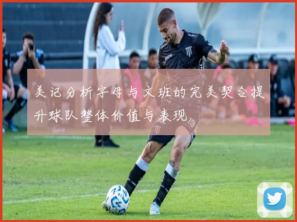 美记分析字母与文班的完美契合提升球队整体价值与表现