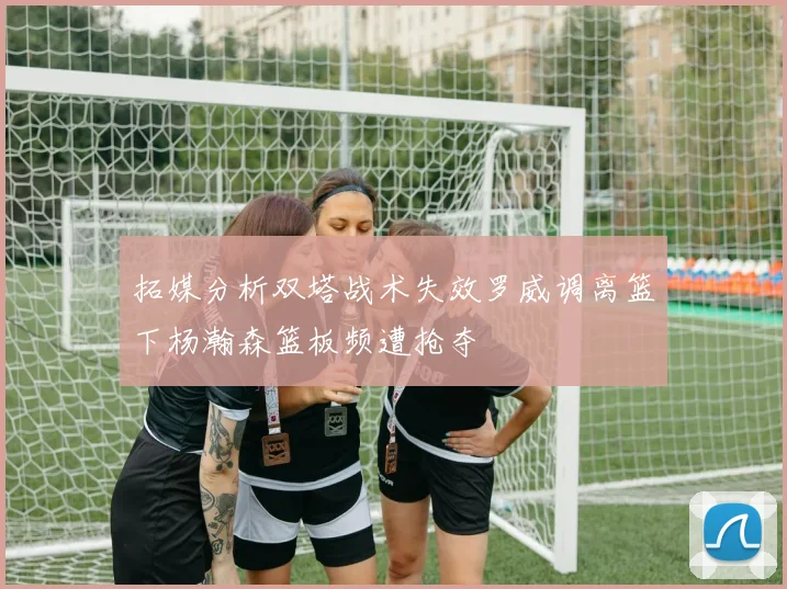 拓媒分析双塔战术失效罗威调离篮下杨瀚森篮板频遭抢夺