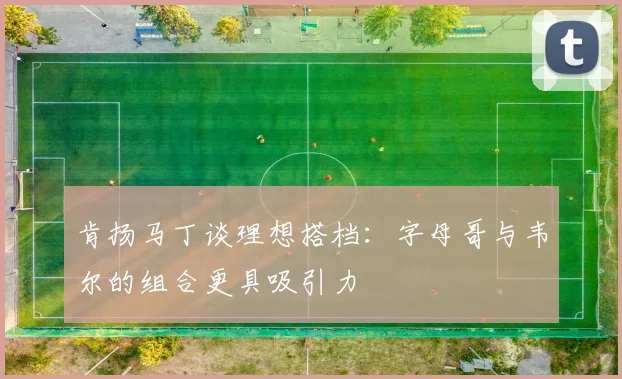 肯扬马丁谈理想搭档：字母哥与韦尔的组合更具吸引力