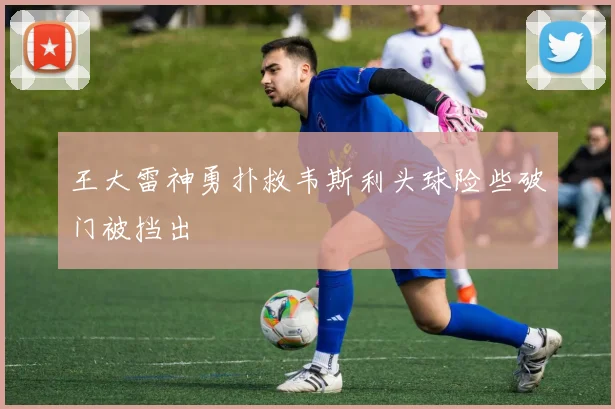 王大雷神勇扑救韦斯利头球险些破门被挡出