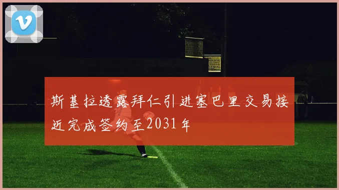 斯基拉透露拜仁引进塞巴里交易接近完成签约至2031年