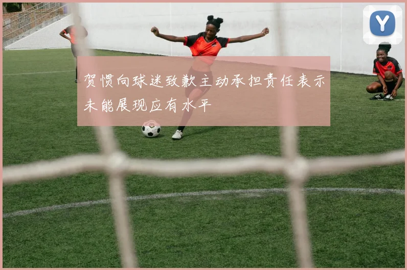 贺惯向球迷致歉主动承担责任表示未能展现应有水平