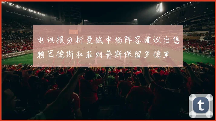 电讯报分析曼城中场阵容建议出售赖因德斯和菲利普斯保留罗德里