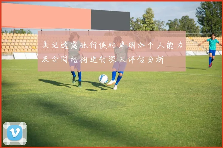 美记透露独行侠对库明加个人能力及合同结构进行深入评估分析