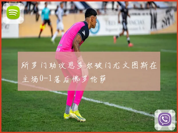 所罗门助攻恩多尔破门尤文图斯在主场0-1落后佛罗伦萨