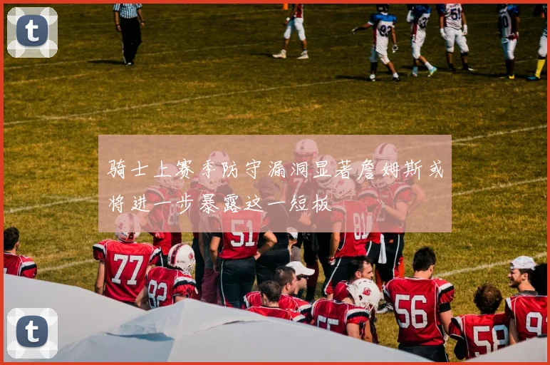 骑士上赛季防守漏洞显著詹姆斯或将进一步暴露这一短板