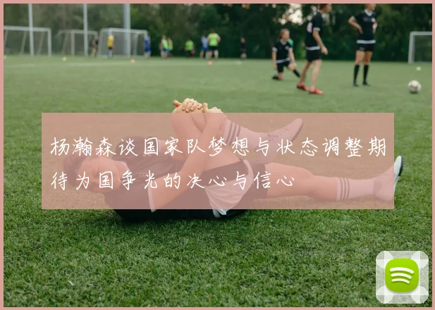 杨瀚森谈国家队梦想与状态调整期待为国争光的决心与信心