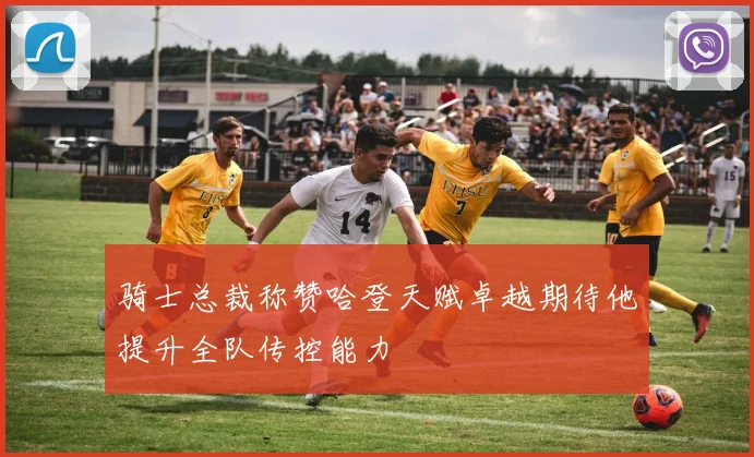 骑士总裁称赞哈登天赋卓越期待他提升全队传控能力