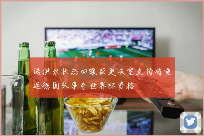 诺伊尔状态回暖获更衣室支持将重返德国队争夺世界杯资格