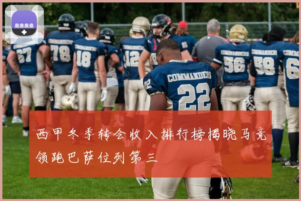 西甲冬季转会收入排行榜揭晓马竞领跑巴萨位列第三